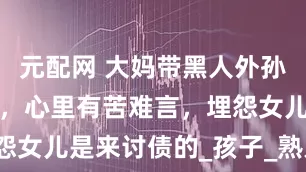 元配网 大妈带黑人外孙出门遭嫌弃，心里有苦难言，埋怨女儿是来讨债的_孩子_熟人_肤色
