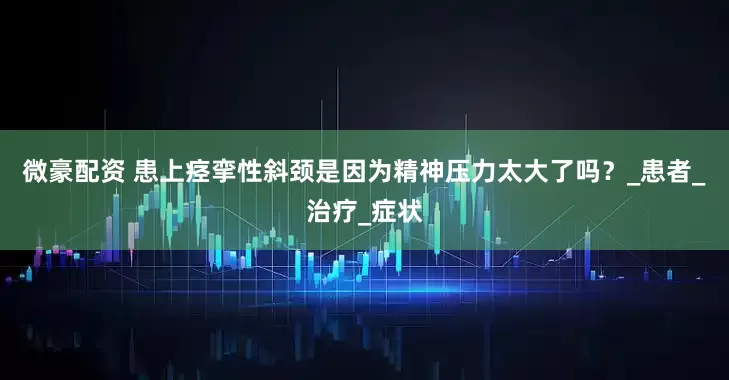 微豪配资 患上痉挛性斜颈是因为精神压力太大了吗？_患者_治疗_症状
