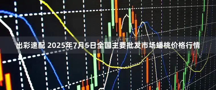 出彩速配 2025年7月5日全国主要批发市场蟠桃价格行情