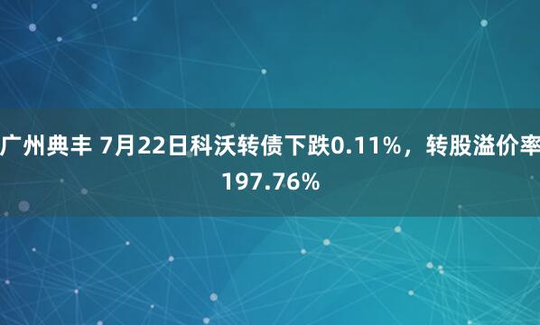广州典丰 7月22日科沃转债下跌0.11%，转股溢价率197.76%