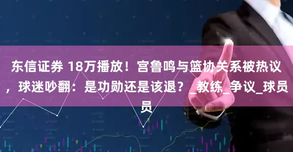 东信证券 18万播放！宫鲁鸣与篮协关系被热议，球迷吵翻：是功勋还是该退？_教练_争议_球员