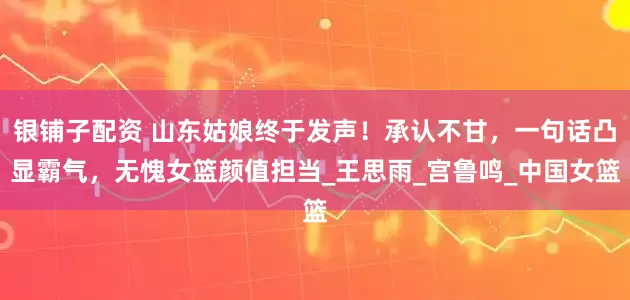 银铺子配资 山东姑娘终于发声！承认不甘，一句话凸显霸气，无愧女篮颜值担当_王思雨_宫鲁鸣_中国女篮