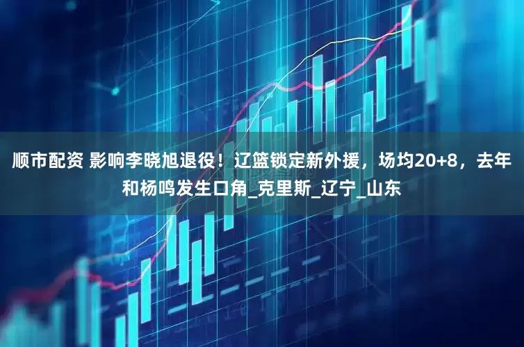 顺市配资 影响李晓旭退役！辽篮锁定新外援，场均20+8，去年和杨鸣发生口角_克里斯_辽宁_山东