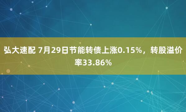 弘大速配 7月29日节能转债上涨0.15%，转股溢价率33.86%