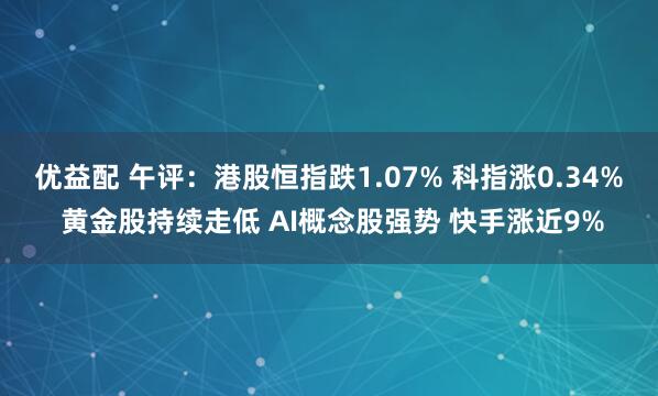 优益配 午评：港股恒指跌1.07% 科指涨0.34% 黄金股持续走低 AI概念股强势 快手涨近9%