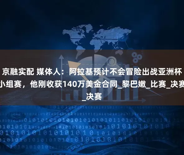 京融实配 媒体人：阿拉基预计不会冒险出战亚洲杯小组赛，他刚收获140万美金合同_黎巴嫩_比赛_决赛