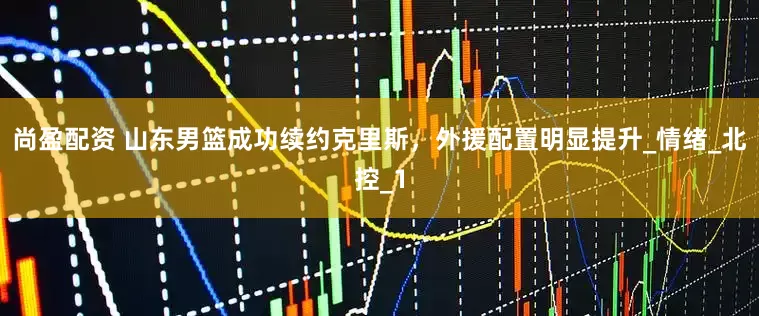 尚盈配资 山东男篮成功续约克里斯，外援配置明显提升_情绪_北控_1