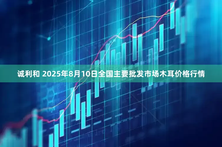 诚利和 2025年8月10日全国主要批发市场木耳价格行情