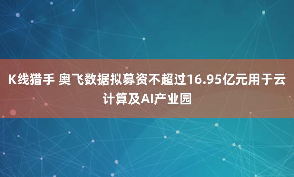 K线猎手 奥飞数据拟募资不超过16.95亿元用于云计算及AI产业园
