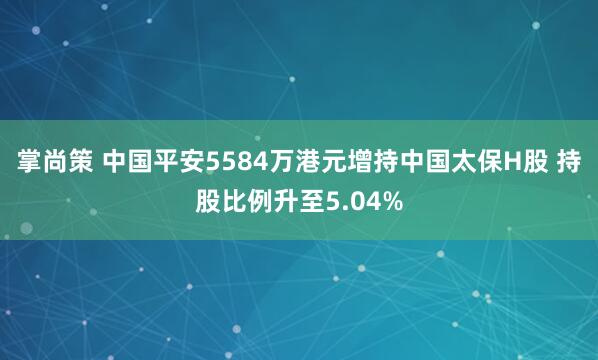 掌尚策 中国平安5584万港元增持中国太保H股 持股比例升至5.04%