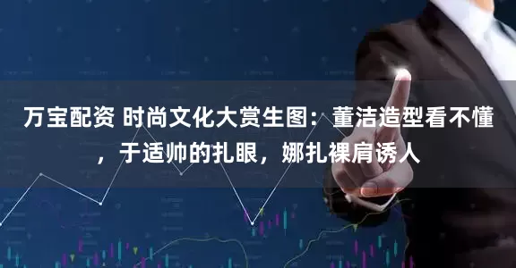 万宝配资 时尚文化大赏生图：董洁造型看不懂，于适帅的扎眼，娜扎裸肩诱人