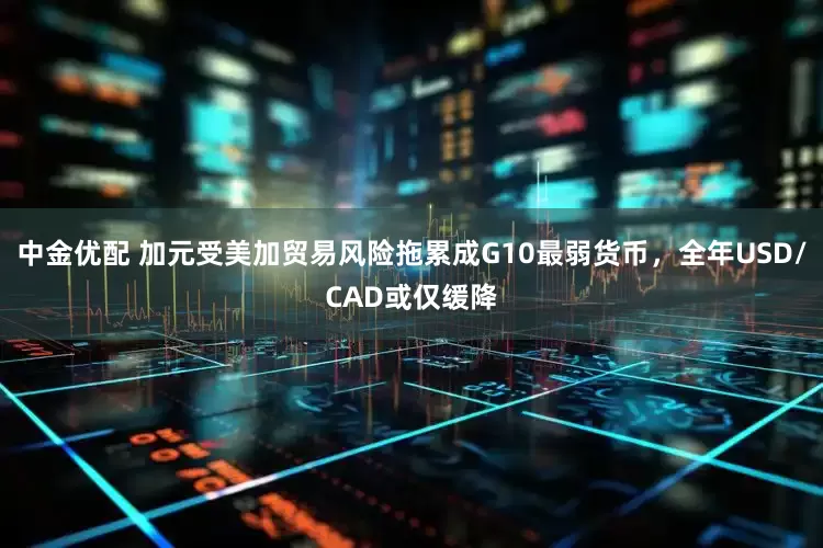 中金优配 加元受美加贸易风险拖累成G10最弱货币，全年USD/CAD或仅缓降