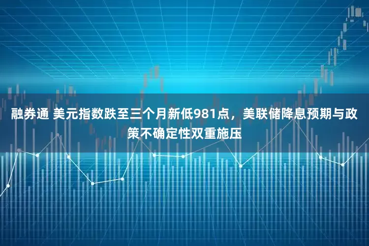 融券通 美元指数跌至三个月新低981点，美联储降息预期与政策不确定性双重施压