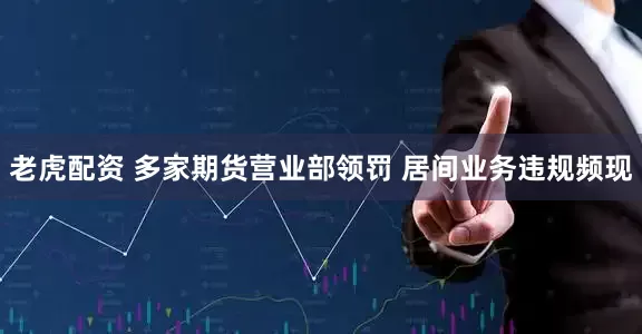 老虎配资 多家期货营业部领罚 居间业务违规频现