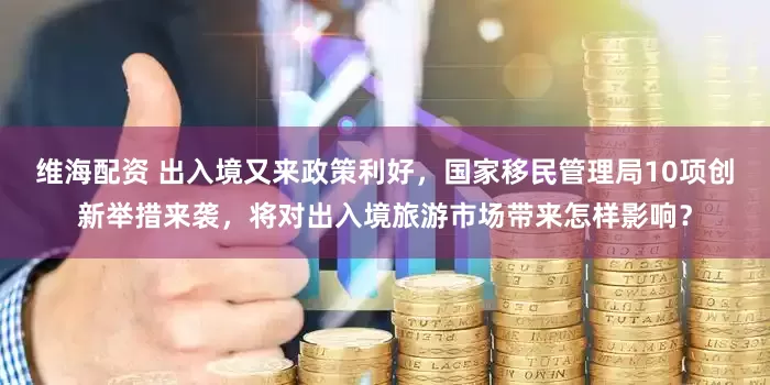 维海配资 出入境又来政策利好，国家移民管理局10项创新举措来袭，将对出入境旅游市场带来怎样影响？