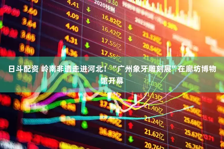 日斗配资 岭南非遗走进河北！“广州象牙雕刻展”在廊坊博物馆开幕